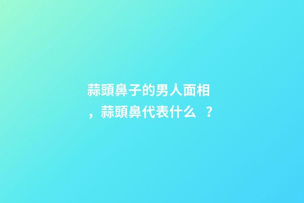 蒜頭鼻子的男人面相，蒜頭鼻代表什么？